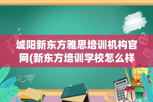 城阳新东方雅思培训机构官网(新东方培训学校怎么样)