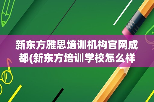 新东方雅思培训机构官网成都(新东方培训学校怎么样)