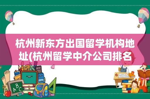 杭州新东方出国留学机构地址(杭州留学中介公司排名最新)