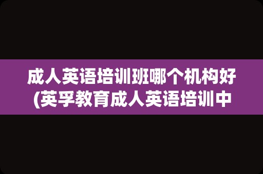 成人英语培训班哪个机构好(英孚教育成人英语培训中心)