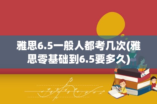 雅思6.5一般人都考几次(雅思零基础到6.5要多久)