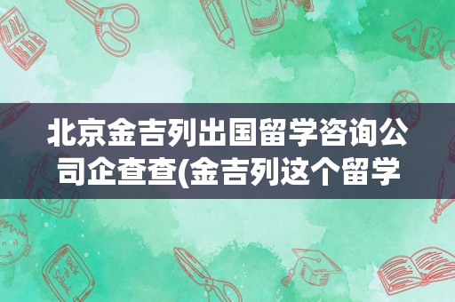 北京金吉列出国留学咨询公司企查查(金吉列这个留学中介怎么样)