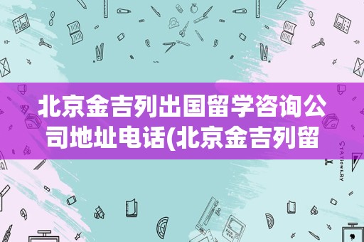 北京金吉列出国留学咨询公司地址电话(北京金吉列留学总部地址)