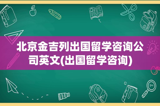 北京金吉列出国留学咨询公司英文(出国留学咨询)