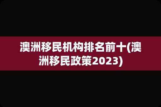 澳洲移民机构排名前十(澳洲移民政策2023)