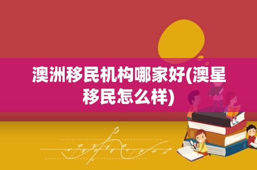 澳洲移民机构哪家好(澳星移民怎么样)