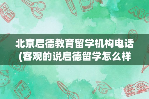 北京启德教育留学机构电话(客观的说启德留学怎么样)