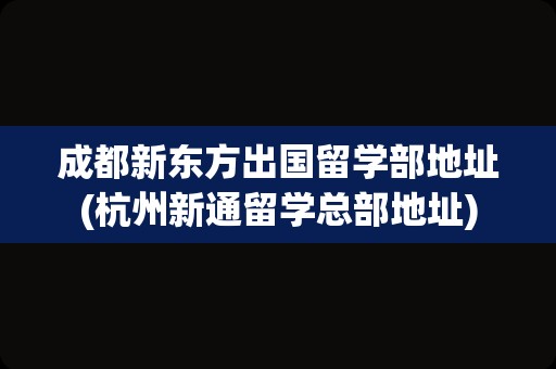 成都新东方出国留学部地址(杭州新通留学总部地址)