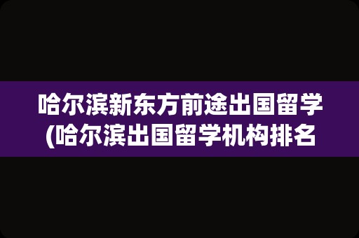 哈尔滨新东方前途出国留学(哈尔滨出国留学机构排名榜)