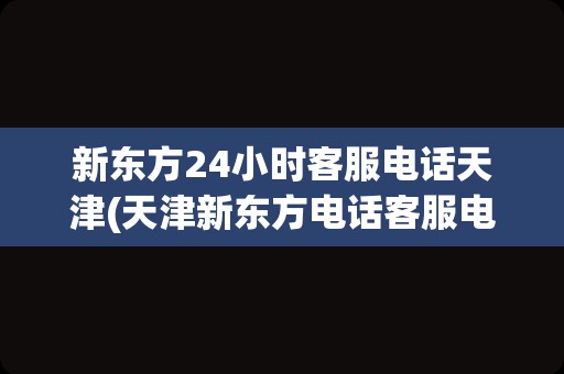 新东方24小时客服电话天津(天津新东方电话客服电话)