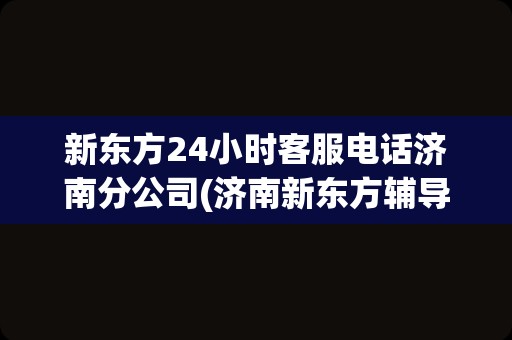 新东方24小时客服电话济南分公司(济南新东方辅导班电话客服电话)