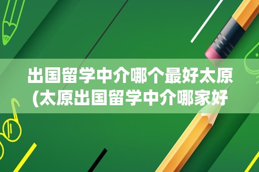 出国留学中介哪个最好太原(太原出国留学中介哪家好)