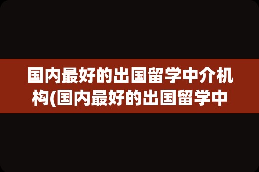 国内最好的出国留学中介机构(国内最好的出国留学中介)