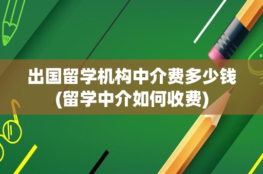 出国留学机构中介费多少钱(留学中介如何收费)