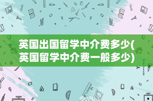 英国出国留学中介费多少(英国留学中介费一般多少)