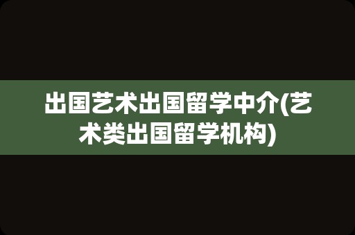 出国艺术出国留学中介(艺术类出国留学机构)