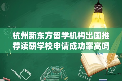 杭州新东方留学机构出国推荐读研学校申请成功率高吗(新东方留学申请靠谱么)