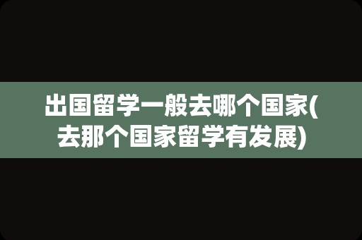 出国留学一般去哪个国家(去那个国家留学有发展)