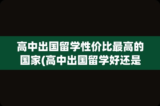 高中出国留学性价比最高的国家(高中出国留学好还是大学留学好)