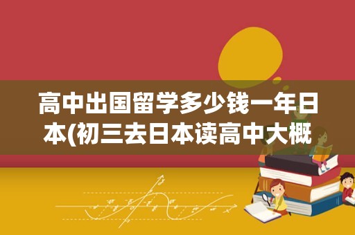 高中出国留学多少钱一年日本(初三去日本读高中大概多少钱)