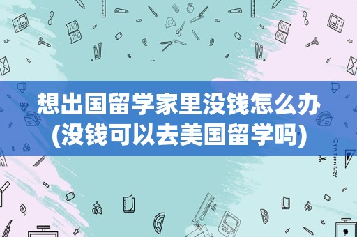 想出国留学家里没钱怎么办(没钱可以去美国留学吗)