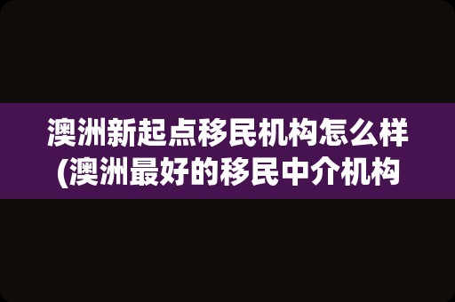 澳洲新起点移民机构怎么样(澳洲最好的移民中介机构)