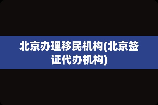 北京办理移民机构(北京签证代办机构)