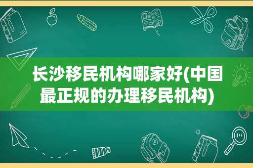 长沙移民机构哪家好(中国最正规的办理移民机构)