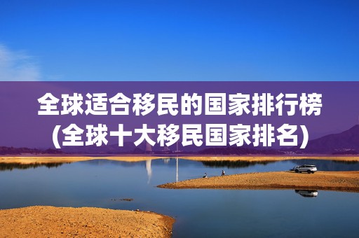 全球适合移民的国家排行榜(全球十大移民国家排名)