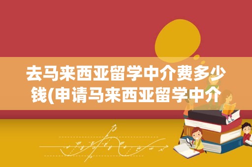 去马来西亚留学中介费多少钱(申请马来西亚留学中介费用)