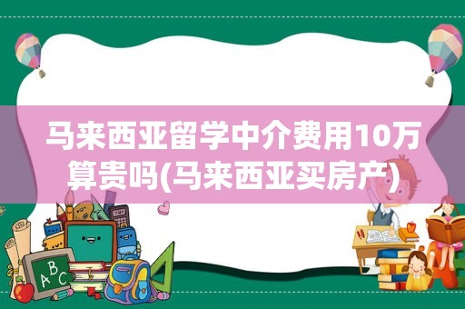 马来西亚留学中介费用10万算贵吗(马来西亚买房产)