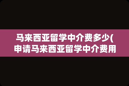 马来西亚留学中介费多少(申请马来西亚留学中介费用)