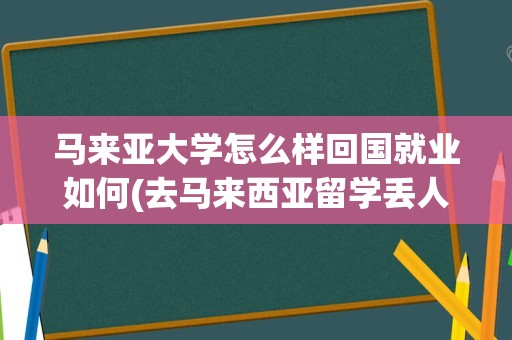 马来亚大学怎么样回国就业如何(去马来西亚留学丢人吗)