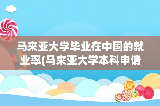 马来亚大学毕业在中国的就业率(马来亚大学本科申请条件2023)