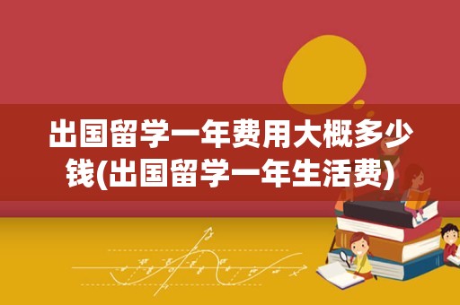 出国留学一年费用大概多少钱(出国留学一年生活费)