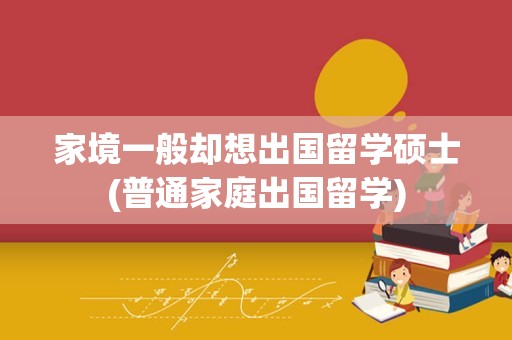 家境一般却想出国留学硕士(普通家庭出国留学)