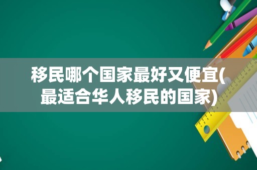 移民哪个国家最好又便宜(最适合华人移民的国家)