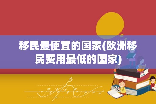 移民最便宜的国家(欧洲移民费用最低的国家)