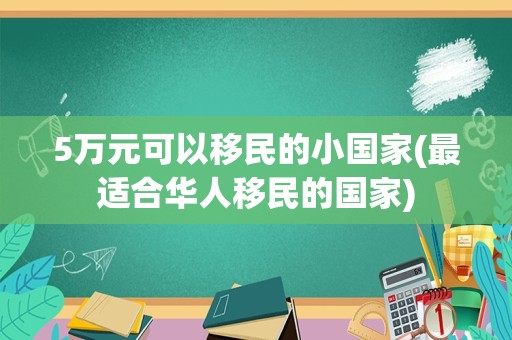 5万元可以移民的小国家(最适合华人移民的国家)