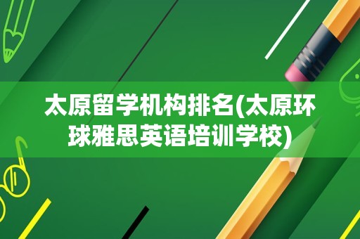 太原留学机构排名(太原环球雅思英语培训学校)