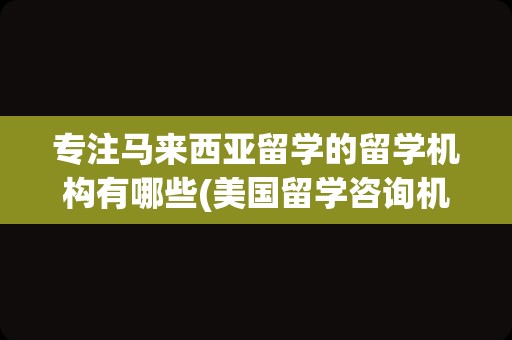 专注马来西亚留学的留学机构有哪些(美国留学咨询机构哪个好)