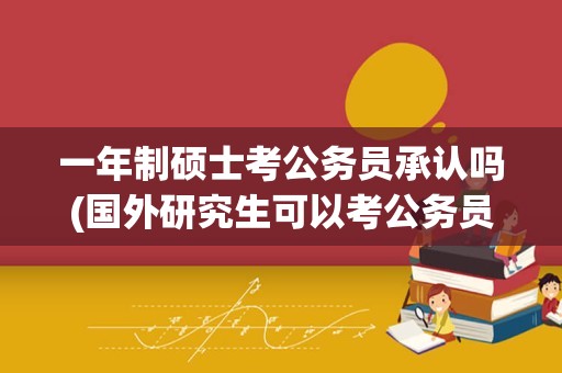 一年制硕士考公务员承认吗(国外研究生可以考公务员吗)