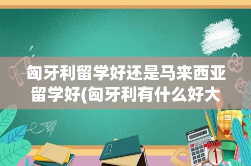 匈牙利留学好还是马来西亚留学好(匈牙利有什么好大学)