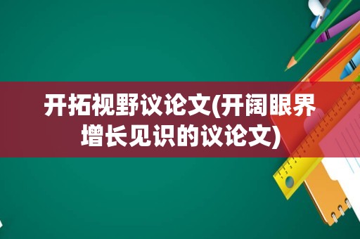 开拓视野议论文(开阔眼界增长见识的议论文)