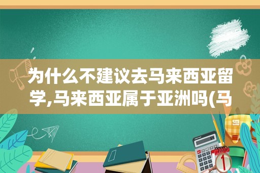 为什么不建议去马来西亚留学,马来西亚属于亚洲吗(马来西亚留学认可度高吗)