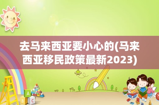 去马来西亚要小心的(马来西亚移民政策最新2023)