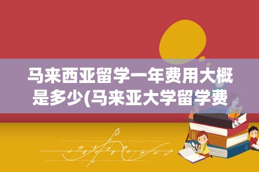 马来西亚留学一年费用大概是多少(马来亚大学留学费用)