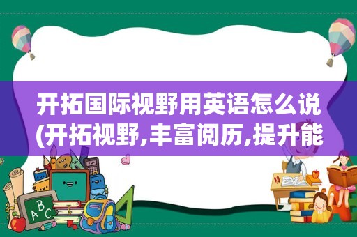 开拓国际视野用英语怎么说(开拓视野,丰富阅历,提升能力英语)