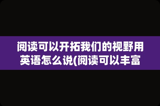 阅读可以开拓我们的视野用英语怎么说(阅读可以丰富我们的知识英语翻译)