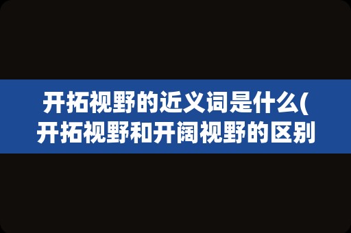 开拓视野的近义词是什么(开拓视野和开阔视野的区别)